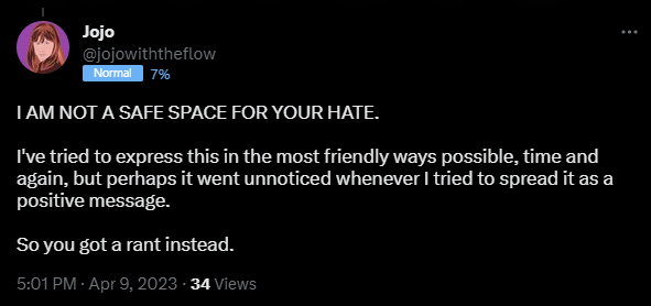 I AM NOT A SAFE SPACE FOR YOUR HATE. I've tried to express this in the most friendly ways possible, time and again, but perhaps it went unnoticed whenever I tried to spread it as a positive message. So you got a rant instead.