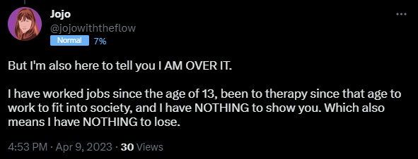 But I'm also here to tell you I AM OVER IT. I have worked jobs since the age of 13, been to therapy since that age to work to fit into society, and I have NOTHING to show you. Which also means I have NOTHING to lose.
